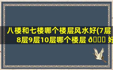 八楼和七楼哪个楼层风水好(7层8层9层10层哪个楼层 🐟 好 🐱 )